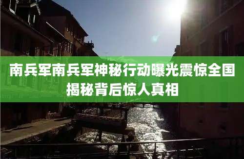 南兵军南兵军神秘行动曝光震惊全国揭秘背后惊人真相