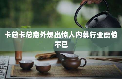 卡总卡总意外爆出惊人内幕行业震惊不已