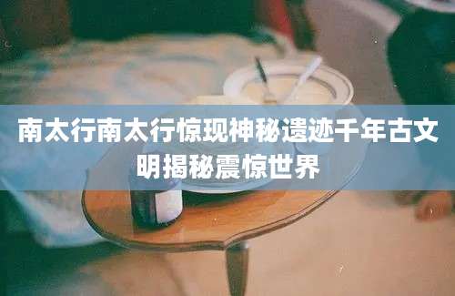 南太行南太行惊现神秘遗迹千年古文明揭秘震惊世界