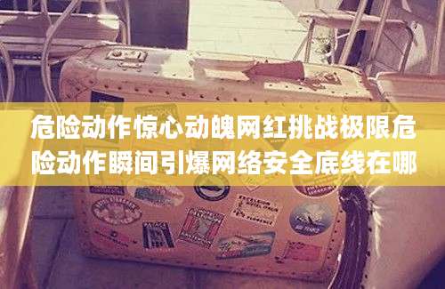 危险动作惊心动魄网红挑战极限危险动作瞬间引爆网络安全底线在哪