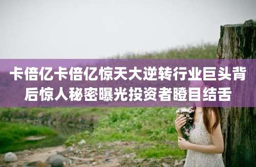 卡倍亿卡倍亿惊天大逆转行业巨头背后惊人秘密曝光投资者瞪目结舌