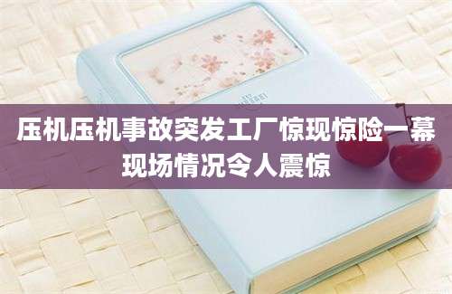 压机压机事故突发工厂惊现惊险一幕现场情况令人震惊