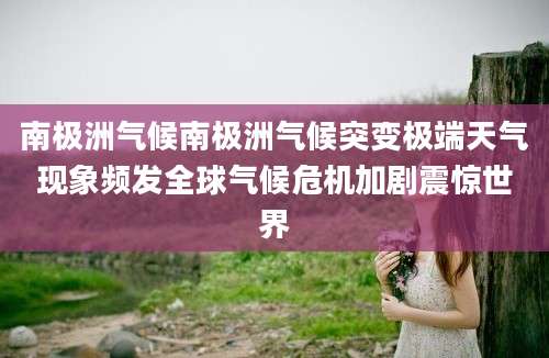 南极洲气候南极洲气候突变极端天气现象频发全球气候危机加剧震惊世界