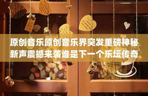 原创音乐原创音乐界突发重磅神秘新声震撼来袭谁是下一个乐坛传奇