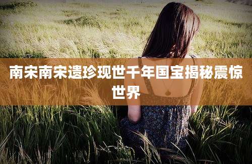 南宋南宋遗珍现世千年国宝揭秘震惊世界
