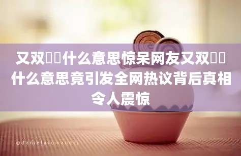 又双叒叕什么意思惊呆网友又双叒叕什么意思竟引发全网热议背后真相令人震惊