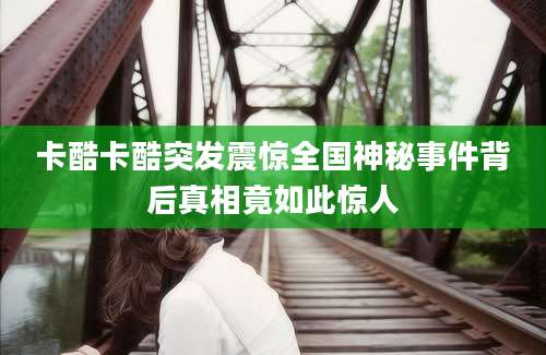 卡酷卡酷突发震惊全国神秘事件背后真相竟如此惊人