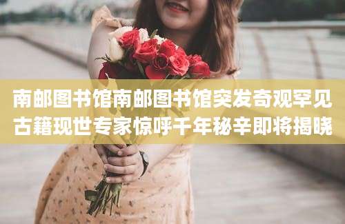 南邮图书馆南邮图书馆突发奇观罕见古籍现世专家惊呼千年秘辛即将揭晓