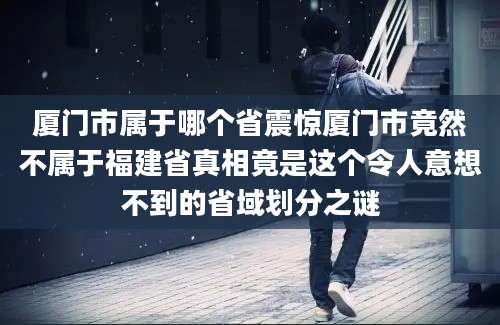 厦门市属于哪个省震惊厦门市竟然不属于福建省真相竟是这个令人意想不到的省域划分之谜