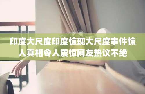 印度大尺度印度惊现大尺度事件惊人真相令人震惊网友热议不绝