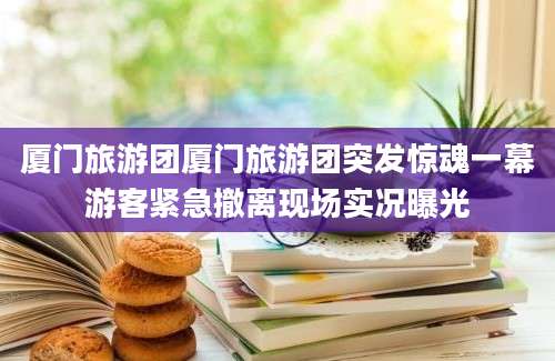 厦门旅游团厦门旅游团突发惊魂一幕游客紧急撤离现场实况曝光