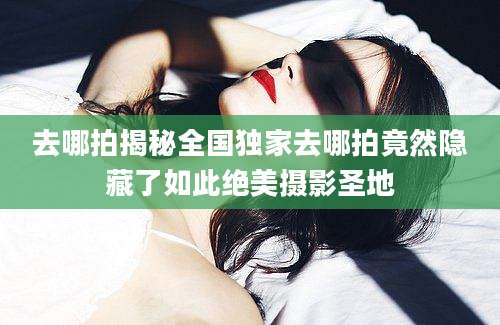 去哪拍揭秘全国独家去哪拍竟然隐藏了如此绝美摄影圣地