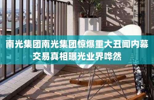 南光集团南光集团惊爆重大丑闻内幕交易真相曝光业界哗然