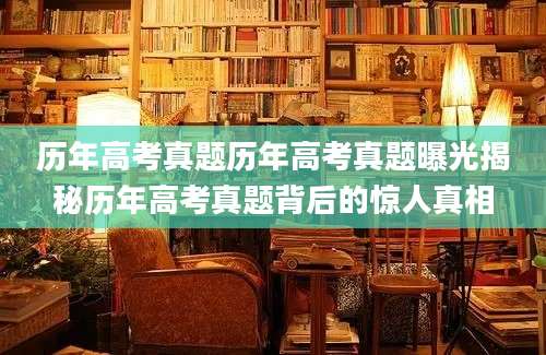 历年高考真题历年高考真题曝光揭秘历年高考真题背后的惊人真相