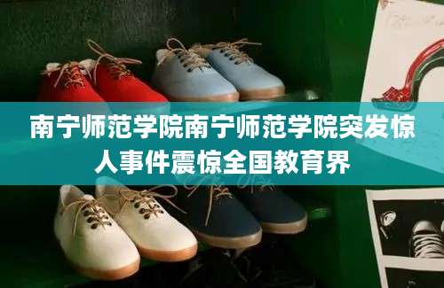 南宁师范学院南宁师范学院突发惊人事件震惊全国教育界
