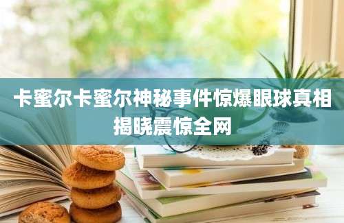 卡蜜尔卡蜜尔神秘事件惊爆眼球真相揭晓震惊全网