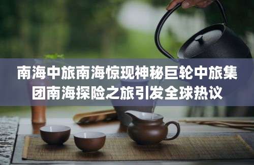 南海中旅南海惊现神秘巨轮中旅集团南海探险之旅引发全球热议
