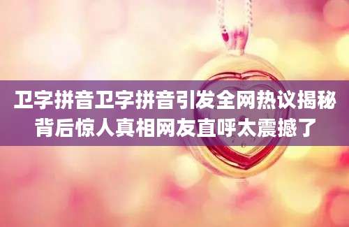 卫字拼音卫字拼音引发全网热议揭秘背后惊人真相网友直呼太震撼了