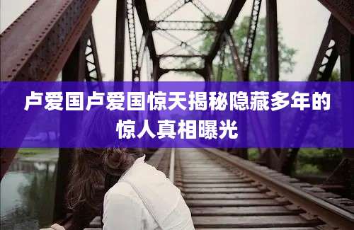卢爱国卢爱国惊天揭秘隐藏多年的惊人真相曝光