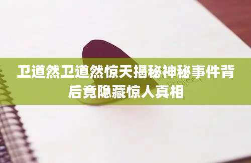 卫道然卫道然惊天揭秘神秘事件背后竟隐藏惊人真相