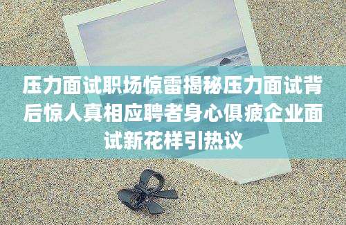 压力面试职场惊雷揭秘压力面试背后惊人真相应聘者身心俱疲企业面试新花样引热议