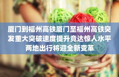 厦门到福州高铁厦门至福州高铁突发重大突破速度提升竟达惊人水平两地出行将迎全新变革