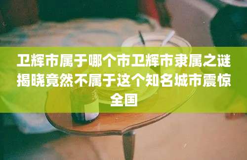 卫辉市属于哪个市卫辉市隶属之谜揭晓竟然不属于这个知名城市震惊全国