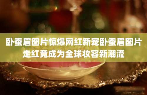 卧蚕眉图片惊爆网红新宠卧蚕眉图片走红竟成为全球妆容新潮流