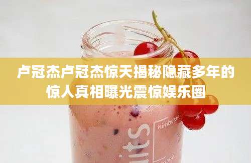 卢冠杰卢冠杰惊天揭秘隐藏多年的惊人真相曝光震惊娱乐圈