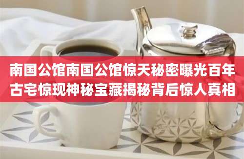 南国公馆南国公馆惊天秘密曝光百年古宅惊现神秘宝藏揭秘背后惊人真相