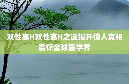 双性高H双性高H之谜揭开惊人真相震惊全球医学界