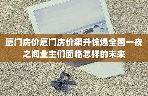 厦门房价厦门房价飙升惊爆全国一夜之间业主们面临怎样的未来