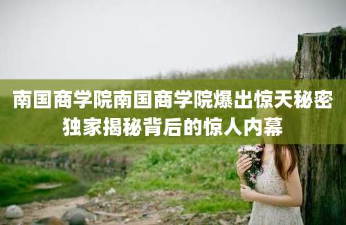 南国商学院南国商学院爆出惊天秘密独家揭秘背后的惊人内幕