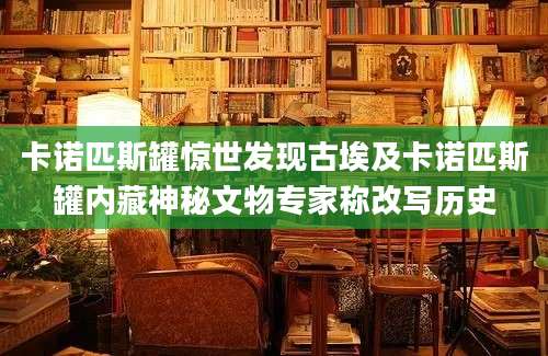 卡诺匹斯罐惊世发现古埃及卡诺匹斯罐内藏神秘文物专家称改写历史