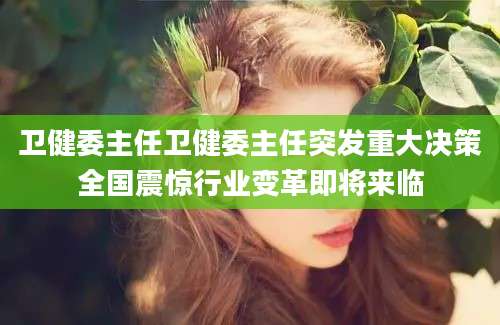 卫健委主任卫健委主任突发重大决策全国震惊行业变革即将来临