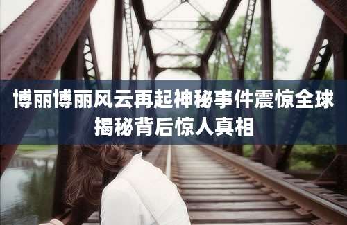 博丽博丽风云再起神秘事件震惊全球揭秘背后惊人真相