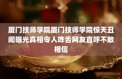 厦门技师学院厦门技师学院惊天丑闻曝光真相令人咋舌网友直呼不敢相信