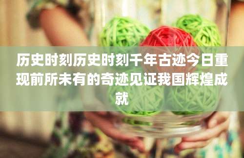 历史时刻历史时刻千年古迹今日重现前所未有的奇迹见证我国辉煌成就