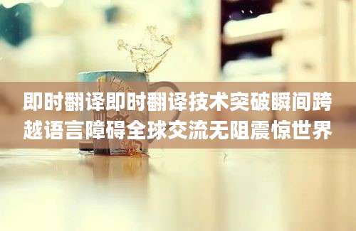 即时翻译即时翻译技术突破瞬间跨越语言障碍全球交流无阻震惊世界