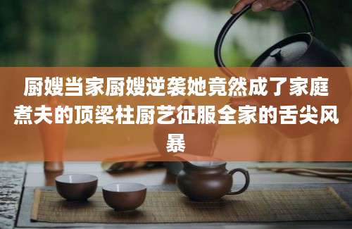 厨嫂当家厨嫂逆袭她竟然成了家庭煮夫的顶梁柱厨艺征服全家的舌尖风暴