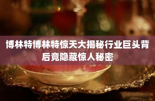 博林特博林特惊天大揭秘行业巨头背后竟隐藏惊人秘密