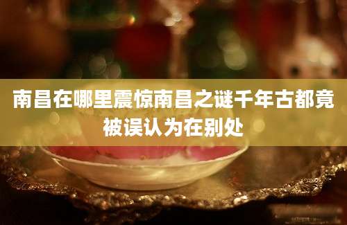 南昌在哪里震惊南昌之谜千年古都竟被误认为在别处