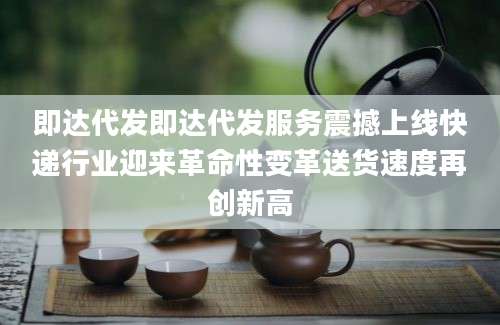 即达代发即达代发服务震撼上线快递行业迎来革命性变革送货速度再创新高