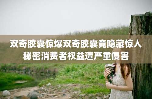 双奇胶囊惊爆双奇胶囊竟隐藏惊人秘密消费者权益遭严重侵害
