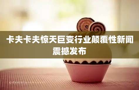 卡夫卡夫惊天巨变行业颠覆性新闻震撼发布
