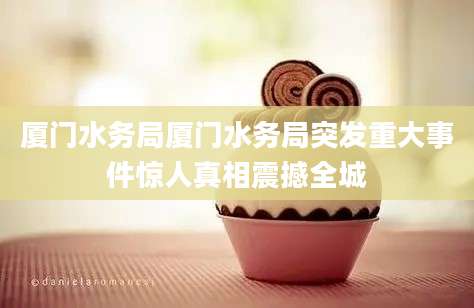 厦门水务局厦门水务局突发重大事件惊人真相震撼全城