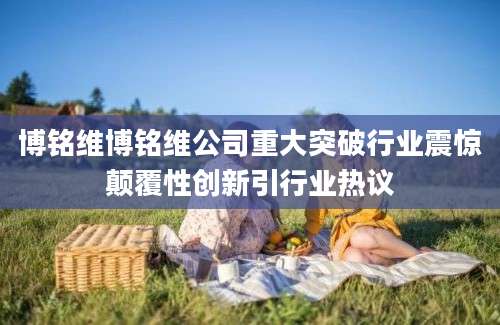 博铭维博铭维公司重大突破行业震惊颠覆性创新引行业热议