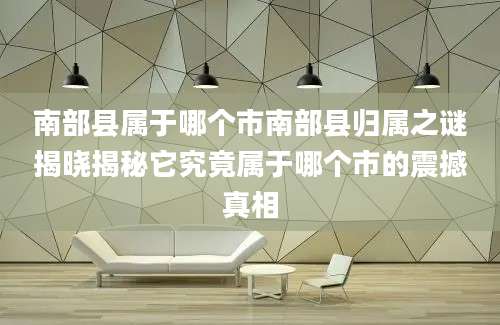 南部县属于哪个市南部县归属之谜揭晓揭秘它究竟属于哪个市的震撼真相