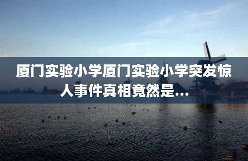 厦门实验小学厦门实验小学突发惊人事件真相竟然是...