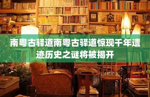 南粤古驿道南粤古驿道惊现千年遗迹历史之谜将被揭开